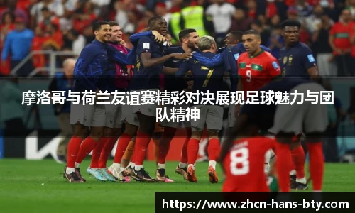 摩洛哥与荷兰友谊赛精彩对决展现足球魅力与团队精神